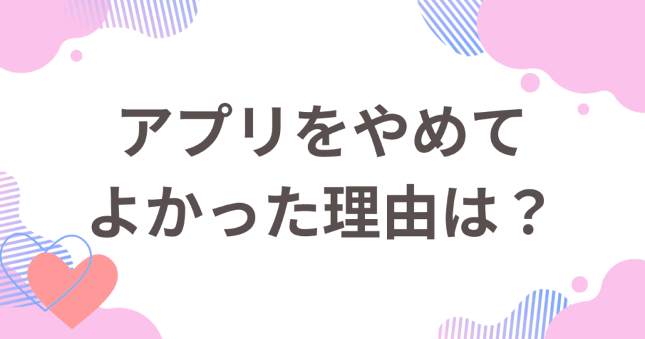 マッチングアプリをやめてよかった理由は？やめた理由とやめた後の行動を解説